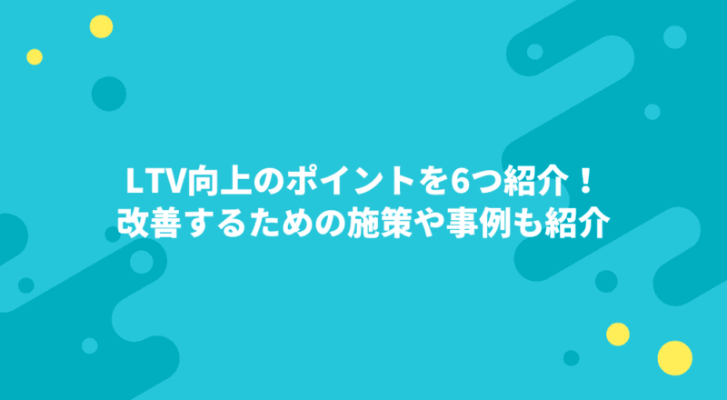 LTV向上のポイントを6つ紹介!改善するための施策や事例も紹介