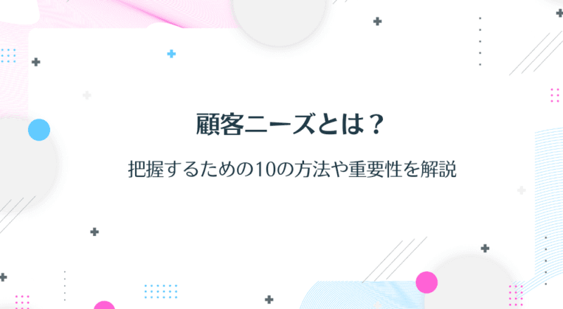 顧客ニーズとは?把握するための10の方法や重要性を解説